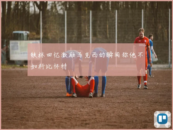 铁林回忆激励马克西的瞬间称他不如科比怀特