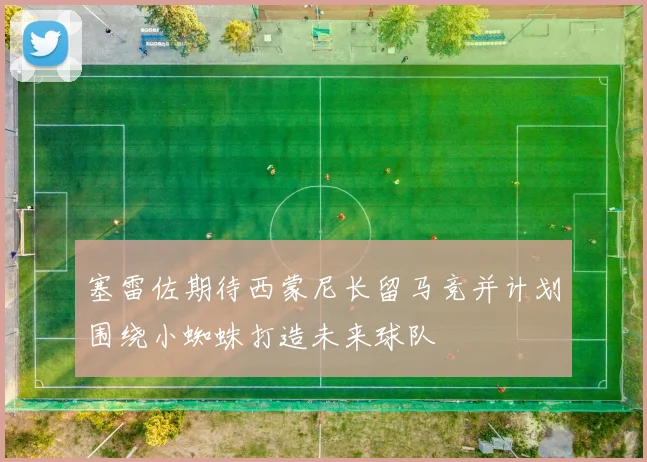 塞雷佐期待西蒙尼长留马竞并计划围绕小蜘蛛打造未来球队