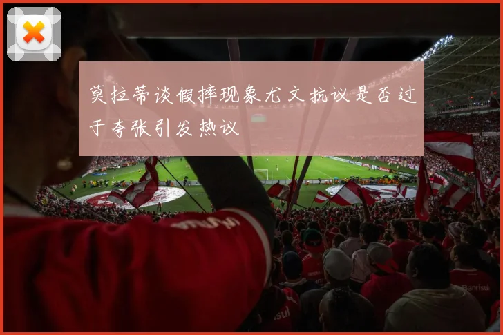 莫拉蒂谈假摔现象尤文抗议是否过于夸张引发热议