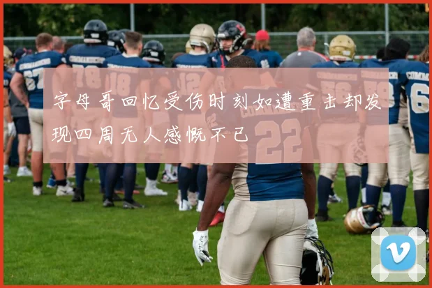 字母哥回忆受伤时刻如遭重击却发现四周无人感慨不已