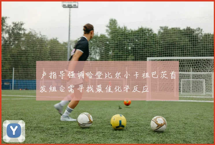 卢指导强调哈登比尔小卡祖巴茨首发组合需寻找最佳化学反应