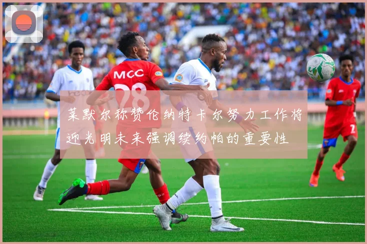 莱默尔称赞伦纳特卡尔努力工作将迎光明未来强调续约帕的重要性