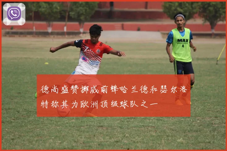 德尚盛赞挪威前锋哈兰德和瑟尔洛特称其为欧洲顶级球队之一