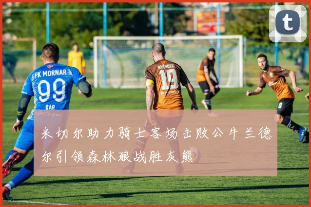 米切尔助力骑士客场击败公牛兰德尔引领森林狼战胜灰熊