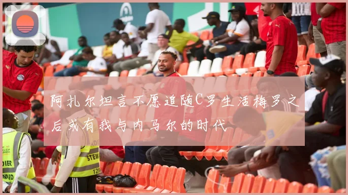 阿扎尔坦言不愿追随C罗生活梅罗之后或有我与内马尔的时代