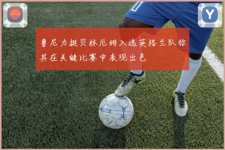 鲁尼力挺贝林厄姆入选英格兰队称其在关键比赛中表现出色