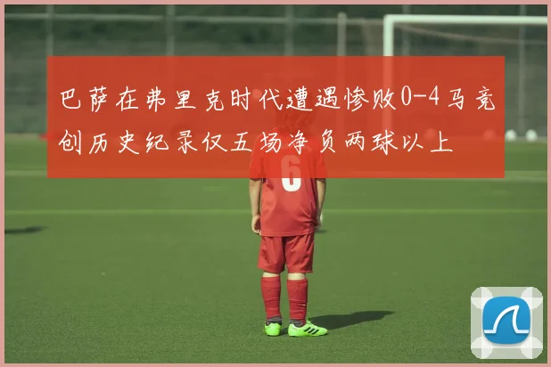巴萨在弗里克时代遭遇惨败0-4马竞创历史纪录仅五场净负两球以上